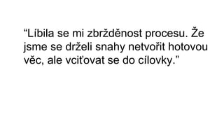 “Líbila se mi zbržděnost procesu. Že
jsme se drželi snahy netvořit hotovou
věc, ale vciťovat se do cílovky.”
 