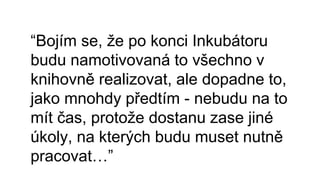 “Bojím se, že po konci Inkubátoru
budu namotivovaná to všechno v
knihovně realizovat, ale dopadne to,
jako mnohdy předtím - nebudu na to
mít čas, protože dostanu zase jiné
úkoly, na kterých budu muset nutně
pracovat…”
 