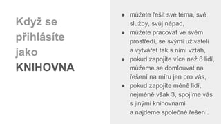 ● můžete řešit své téma, své
služby, svůj nápad,
● můžete pracovat ve svém
prostředí, se svými uživateli
a vytvářet tak s nimi vztah,
● pokud zapojíte více než 8 lidí,
můžeme se domlouvat na
řešení na míru jen pro vás,
● pokud zapojíte méně lidí,
nejméně však 3, spojíme vás
s jinými knihovnami
a najdeme společné řešení.
Když se
přihlásíte
jako
KNIHOVNA
 