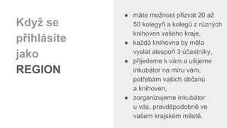 ● máte možnost přizvat 20 až
50 kolegyň a kolegů z různých
knihoven vašeho kraje,
● každá knihovna by měla
vyslat alespoň 3 účastníky,
● přijedeme k vám a ušijeme
inkubátor na míru vám,
potřebám vašich občanů
a knihoven,
● zorganizujeme inkubátor
u vás, pravděpodobně ve
vašem krajském městě.
Když se
přihlásíte
jako
REGION
 
