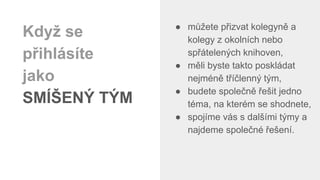 ● můžete přizvat kolegyně a
kolegy z okolních nebo
spřátelených knihoven,
● měli byste takto poskládat
nejméně tříčlenný tým,
● budete společně řešit jedno
téma, na kterém se shodnete,
● spojíme vás s dalšími týmy a
najdeme společné řešení.
Když se
přihlásíte
jako
SMÍŠENÝ TÝM
 
