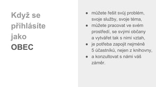 ● můžete řešit svůj problém,
svoje služby, svoje téma,
● můžete pracovat ve svém
prostředí, se svými občany
a vytvářet tak s nimi vztah,
● je potřeba zapojit nejméně
5 účastníků, nejen z knihovny,
● a konzultovat s námi váš
záměr.
Když se
přihlásíte
jako
OBEC
 