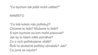 "Co bychom tak ještě mohli udělat?"
NAMÍSTO
“Co lidé kolem nás potřebují?
Chceme to řešit? Můžeme to řešit?
S kým bychom na tom mohli pracovat?
Jak by to lidem mělo pomáhat?
Co o nich potřebujeme vědět?
Řeší to skutečné potřeby uživatelů? Jak?
Co jsme se naučili?
 