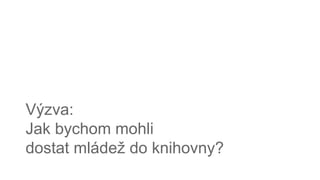 Výzva:
Jak bychom mohli
dostat mládež do knihovny?
 