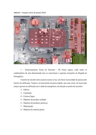 Anexo I – Imagem aérea do parque fabril
1 – Estacionamento, Ponto de Encontro - PE Ponto seguro, onde todos os
colaboradores de uma determinada área se concentram e esperam instruções da Brigada de
Emergência.
O ponto de encontro deve possuir acesso à rua, sem haver necessidade de passar pelo
interior da edificação. Trajeto a ser percorrido em passo rápido, mas sem correr, do local onde
esteja a pessoa na edificação até a saída de emergência, em direção ao ponto de encontro.
2 – Fábrica
3 – Expedição
4 – Caixas d’água
5 – Depósito de produto acabado
6 – Depósito de produtos químicos
7 – Manutenção
8 – Depósito de matéria-prima
 