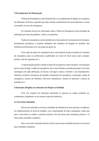 5 Procedimentos de Manutenção
O Plano de Emergência contra Incêndio deve ser amplamente divulgado aos ocupantes
da edificação, de forma a garantir que todos tenham conhecimento dos procedimentos a serem
executados em caso de emergência.
Os visitantes devem ser informados sobre o Plano de Emergência contra Incêndio da
edificação por meio de panfletos, vídeos e/ou palestras.
O plano de emergência contra incêndio deve fazer parte dos treinamentos de formação,
treinamentos periódicos e reuniões ordinárias dos membros da brigada de incêndio, dos
bombeiros profissionais civis, do grupo de apoio etc.
Uma cópia do plano de emergência deve estar disponível para consulta em situações
de emergência para os profissionais qualificados em local de fácil acesso (por exemplo:
portaria, sala de segurança etc.).
A representação gráfica contida no plano de emergência contra incêndio, com destaque
para as rotas de fuga e saídas de emergência, deve estar afixada na entrada principal e em locais
estratégicos de cada edificação, de forma a divulgar o plano e facilitar o seu entendimento.
materiais existentes (extintores de incêndio, iluminação de emergência, sinalização, saídas de
emergência, sistema de hidrantes, chuveiros automáticos, sistema de detecção e alarme de
incêndio etc.)
6 Instruções dirigidas aos elementos do Órgão ou Entidade
Criar um conjunto de instruções destinadas as pessoas ou órgãos podendo ser,
combatentes, brigadistas ou até mesmo corpo de bombeiros.
6.1 Exercícios simulados
Devem ser realizados exercícios simulados de abandono de área, parciais e completos,
no estabelecimento ou local de trabalho, com a participação de toda a população, sendo que
para o risco baixo ou médio, o período máximo é de seis meses para simulados parciais e 12
meses para simulados completos.
Para o risco alto o período máximo é de três meses para simulados parciais e seis meses
para simulados completos.
 
