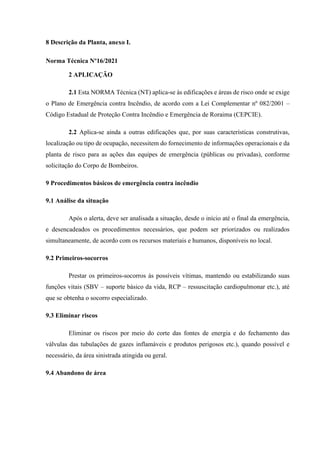 8 Descrição da Planta, anexo I.
Norma Técnica Nº16/2021
2 APLICAÇÃO
2.1 Esta NORMA Técnica (NT) aplica-se às edificações e áreas de risco onde se exige
o Plano de Emergência contra Incêndio, de acordo com a Lei Complementar nº 082/2001 –
Código Estadual de Proteção Contra Incêndio e Emergência de Roraima (CEPCIE).
2.2 Aplica-se ainda a outras edificações que, por suas características construtivas,
localização ou tipo de ocupação, necessitem do fornecimento de informações operacionais e da
planta de risco para as ações das equipes de emergência (públicas ou privadas), conforme
solicitação do Corpo de Bombeiros.
9 Procedimentos básicos de emergência contra incêndio
9.1 Análise da situação
Após o alerta, deve ser analisada a situação, desde o início até o final da emergência,
e desencadeados os procedimentos necessários, que podem ser priorizados ou realizados
simultaneamente, de acordo com os recursos materiais e humanos, disponíveis no local.
9.2 Primeiros-socorros
Prestar os primeiros-socorros às possíveis vítimas, mantendo ou estabilizando suas
funções vitais (SBV – suporte básico da vida, RCP – ressuscitação cardiopulmonar etc.), até
que se obtenha o socorro especializado.
9.3 Eliminar riscos
Eliminar os riscos por meio do corte das fontes de energia e do fechamento das
válvulas das tubulações de gazes inflamáveis e produtos perigosos etc.), quando possível e
necessário, da área sinistrada atingida ou geral.
9.4 Abandono de área
 