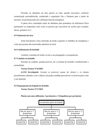 Proceder ao abandono da área parcial ou total, quando necessário, conforme
comunicação preestabelecida, conduzindo a população fixa e flutuante para o ponto de
encontro, ali permanecendo até a definição final da emergência.
O plano deve contemplar ações de abandono para portadores de deficiência física
permanente ou temporária, bem como as pessoas que necessitem de auxílio (por exemplo:
idosos, gestantes etc.)
9.5 Isolamento da área
Isolar fisicamente a área sinistrada, de modo a garantir os trabalhos de emergência e
evitar que pessoas não autorizadas adentrem ao local.
9.6 Confinamento do incêndio
Confinar o incêndio de modo a evitar a sua propagação e consequências.
9.7 Combate ao incêndio
Proceder ao combate, quando possível, até a extinção do incêndio, restabelecendo a
normalidade.
Norma Técnica Nº16/2021
6.2.5.8 Investigação: levantar as possíveis causas do sinistro e os demais
procedimentos adotados, com o objetivo de propor medidas preventivas e corretivas para evitar
a sua repetição.
9.2 Organograma da brigada de incêndio
Norma Técnica Nº17/2021
Planta com uma edificação, 3 pavimentos e 3 brigadistas por pavimento
 
