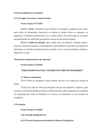 9.3 Os procedimentos na sequência
9.3.1 Exemplo: ao ouvirem o sinal de alarme.
Norma Técnica Nº17/2021
6.2.5.1.1 Alerta: identificada uma situação de emergência, qualquer pessoa pode,
pelos meios de comunicação disponíveis ou sistema de alarme, alertar os ocupantes, os
brigadistas, os bombeiros profissionais civis e o apoio externo. Este alerta pode ser executado
automaticamente em edificações que possuem sistema de detecção de incêndio.
6.2.5.1.2 Análise da situação: após o alerta, deve ser analisada a situação, desde o
início até o final da emergência, e desencadeados os procedimentos necessários, que podem ser
priorizados ou realizados simultaneamente, de acordo com os recursos materiais e humanos,
disponíveis no local.
10 Instruções complementares de segurança
Norma Técnica Nº16/2021
7 PROCEDIMENTOS PARA VISTORIA DO CORPO DE BOMBEIROS
7.1 Plano de emergência
7.1.1 O Plano de emergência contra incêndio não deve ser exigido por ocasião da
análise.
7.1.1.1 Uma cópia do Plano de emergência deverá estar disponível, impresso, para
consulta, em local de permanência humana constante (portaria, sala de segurança etc.), podendo
ser requisitada pelo Corpo de Bombeiros na vistoria, em treinamento ou em situações de
emergência.
11 Evacuação
Norma Técnica Nº16/2021
6 PLANO DE EMERGÊNCIA
6.2.5 O Anexo B apresenta um modelo de Plano de Emergência
 