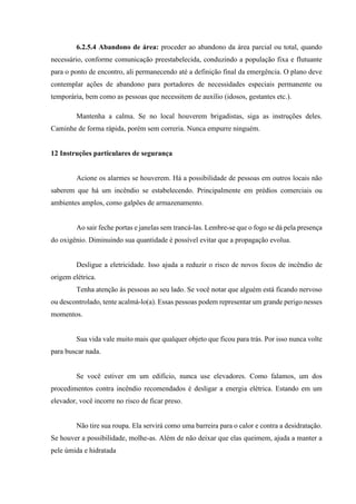 6.2.5.4 Abandono de área: proceder ao abandono da área parcial ou total, quando
necessário, conforme comunicação preestabelecida, conduzindo a população fixa e flutuante
para o ponto de encontro, ali permanecendo até a definição final da emergência. O plano deve
contemplar ações de abandono para portadores de necessidades especiais permanente ou
temporária, bem como as pessoas que necessitem de auxílio (idosos, gestantes etc.).
Mantenha a calma. Se no local houverem brigadistas, siga as instruções deles.
Caminhe de forma rápida, porém sem correria. Nunca empurre ninguém.
12 Instruções particulares de segurança
Acione os alarmes se houverem. Há a possibilidade de pessoas em outros locais não
saberem que há um incêndio se estabelecendo. Principalmente em prédios comerciais ou
ambientes amplos, como galpões de armazenamento.
Ao sair feche portas e janelas sem trancá-las. Lembre-se que o fogo se dá pela presença
do oxigênio. Diminuindo sua quantidade é possível evitar que a propagação evolua.
Desligue a eletricidade. Isso ajuda a reduzir o risco de novos focos de incêndio de
origem elétrica.
Tenha atenção às pessoas ao seu lado. Se você notar que alguém está ficando nervoso
ou descontrolado, tente acalmá-lo(a). Essas pessoas podem representar um grande perigo nesses
momentos.
Sua vida vale muito mais que qualquer objeto que ficou para trás. Por isso nunca volte
para buscar nada.
Se você estiver em um edifício, nunca use elevadores. Como falamos, um dos
procedimentos contra incêndio recomendados é desligar a energia elétrica. Estando em um
elevador, você incorre no risco de ficar preso.
Não tire sua roupa. Ela servirá como uma barreira para o calor e contra a desidratação.
Se houver a possibilidade, molhe-as. Além de não deixar que elas queimem, ajuda a manter a
pele úmida e hidratada
 