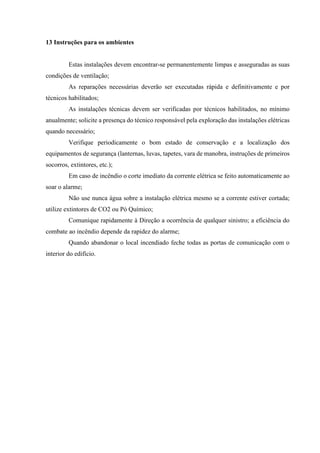 13 Instruções para os ambientes
Estas instalações devem encontrar-se permanentemente limpas e asseguradas as suas
condições de ventilação;
As reparações necessárias deverão ser executadas rápida e definitivamente e por
técnicos habilitados;
As instalações técnicas devem ser verificadas por técnicos habilitados, no mínimo
anualmente; solicite a presença do técnico responsável pela exploração das instalações elétricas
quando necessário;
Verifique periodicamente o bom estado de conservação e a localização dos
equipamentos de segurança (lanternas, luvas, tapetes, vara de manobra, instruções de primeiros
socorros, extintores, etc.);
Em caso de incêndio o corte imediato da corrente elétrica se feito automaticamente ao
soar o alarme;
Não use nunca água sobre a instalação elétrica mesmo se a corrente estiver cortada;
utilize extintores de CO2 ou Pó Químico;
Comunique rapidamente à Direção a ocorrência de qualquer sinistro; a eficiência do
combate ao incêndio depende da rapidez do alarme;
Quando abandonar o local incendiado feche todas as portas de comunicação com o
interior do edifício.
 