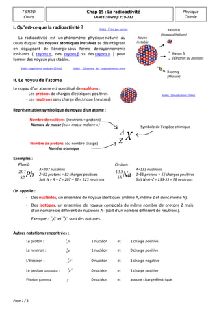 Page 1 / 4
T STI2D
Cours
Physique
Chimie
Chap 15 : La radioactivité
SANTE : Livre p 219-232
I. Qu’est-ce que la radioactivité ?
La radioactivité est un phénomène physique naturel au
cours duquel des noyaux atomiques instables se désintègrent
en dégageant de l'énergie sous forme de rayonnements
ionisants ( rayons α, des rayons β ou des rayons γ ) pour
former des noyaux plus stables.
II. Le noyau de l’atome
Le noyau d’un atome est constitué de nucléons :
- Les protons de charges électriques positives
- Les neutrons sans charge électrique (neutres)
Représentation symbolique du noyau d'un atome :
Exemples :
On appelle :
Autres notations rencontrées :
Le proton : p1
1 1 nucléon et 1 charge positive.
Le neutron : n1
0
1 nucléon et 0 charge positive
L’électron :

 e0
1 0 nucléon et 1 charge négative
Le positon (antimatière) : 
e0
1 0 nucléon et 1 charge positive
Photon gamma :  0 nucléon et aucune charge électrique
- Des nucléides, un ensemble de noyaux identiques (même A, même Z et donc même N).
- Des isotopes, un ensemble de noyaux composés du même nombre de protons Z mais
d’un nombre de différent de nucléons A (soit d’un nombre différent de neutrons).
Exemple : C12
6 et C14
6 sont des isotopes.
Noyau
instable
Rayon 
(Noyau d’hélium)
Rayon 
(Électron ou positon)
Rayon 
(Photon)
Symbole de l’espèce chimique
Nombre de nucléons (neutrons + protons)
Nombre de masse (ou « masse molaire »)
Nombre de protons (ou nombre charge)
Numéro atomique
XA
Z
Plomb
A=207 nucléons
Z=82 protons = 82 charges positives
Soit N = A – Z = 207 – 82 = 125 neutrons
Pb207
82
Vidéo : expérience webcam (2min)
Vidéo : C’est pas sorcier
Vidéo : Classification (7min)
Vidéo : Observez les rayonnements-3min
En savoir plus
: http://www.maxisciences.c
om/uranium/observez-le-
rayonnement-de-l-039-
uranium-rendu-visible-
grace-a-une-etonnante-
experience_art34431.html
Copyright © Gentside
Découverte
Cesium
A=133 nucléons
Z=55 protons = 55 charges positives
Soit N=A–Z = 133-55 = 78 neutrons
Na133
55
 