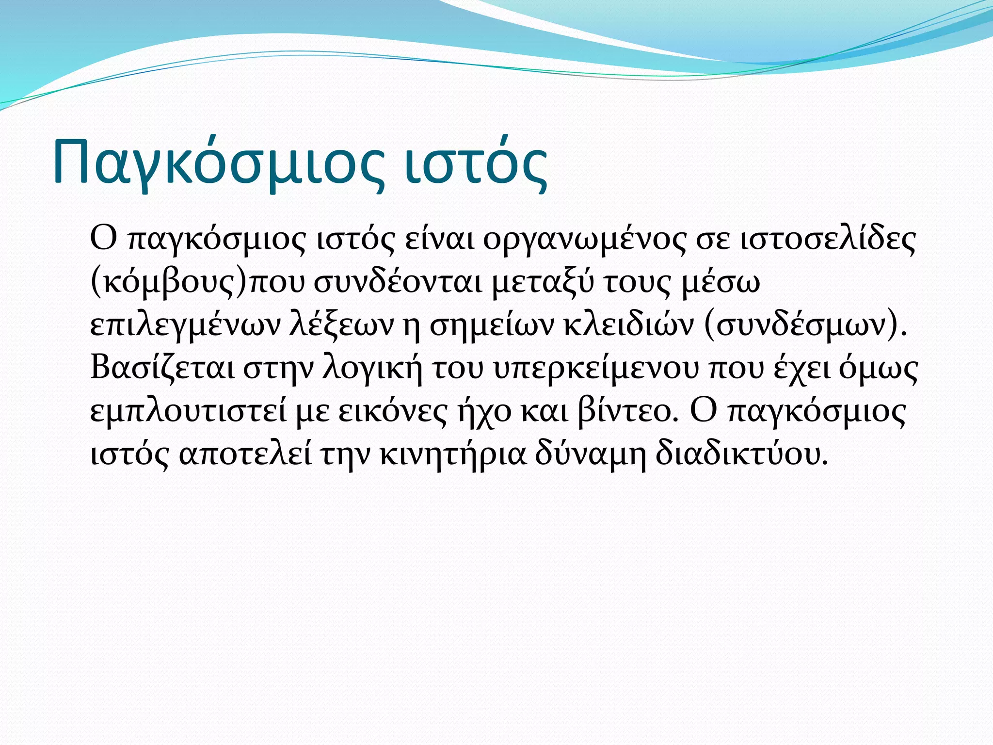 Παγκόσμιος ιστός
Ο παγκόσμιος ιστός είναι οργανωμένος σε ιστοσελίδες
(κόμβους)που συνδέονται μεταξύ τους μέσω
επιλεγμένων λέξεων η σημείων κλειδιών (συνδέσμων).
Βασίζεται στην λογική του υπερκείμενου που έχει όμως
εμπλουτιστεί με εικόνες ήχο και βίντεο. Ο παγκόσμιος
ιστός αποτελεί την κινητήρια δύναμη διαδικτύου.
 