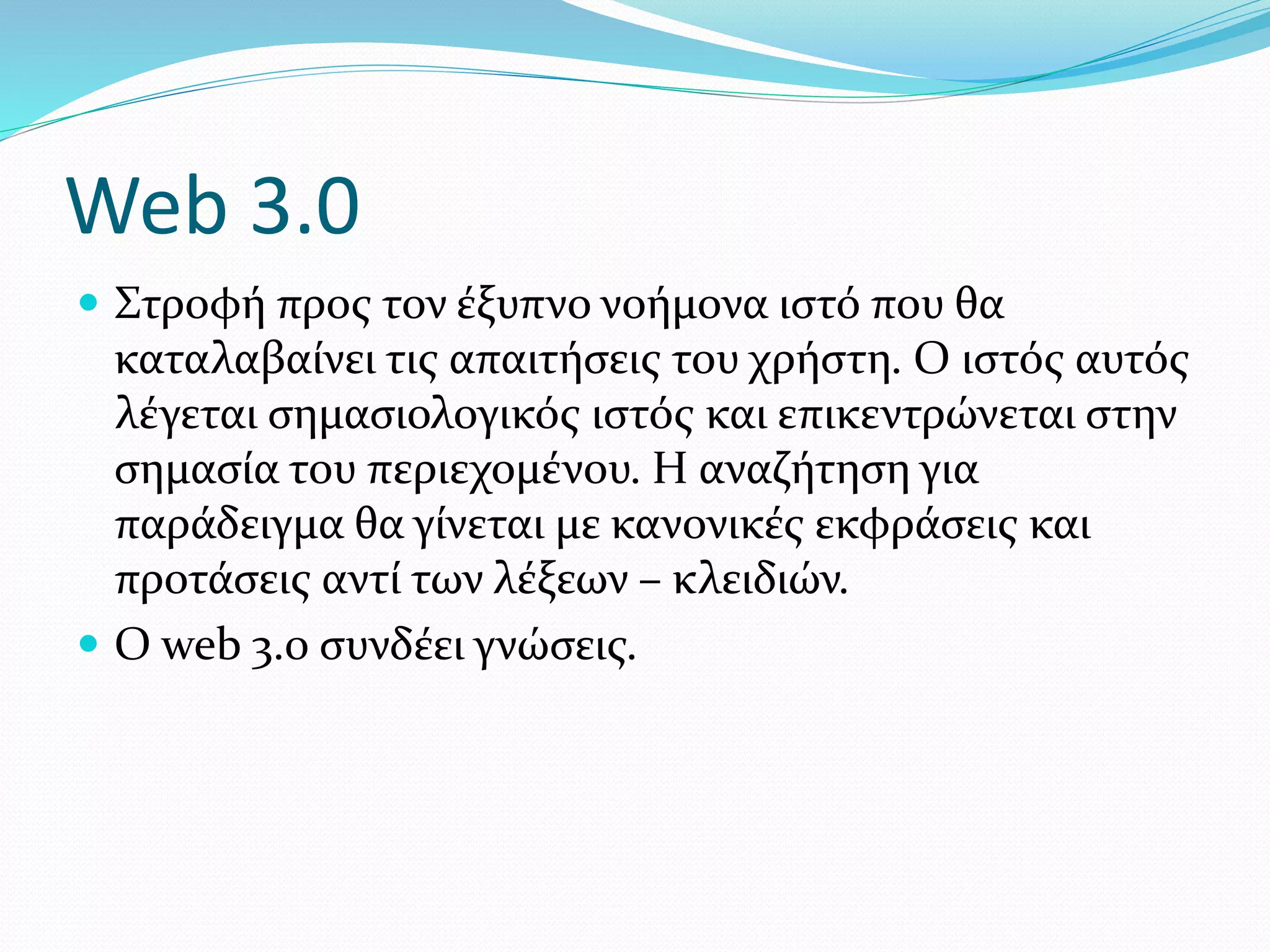 Web 3.0
 Στροφή προς τον έξυπνο νοήμονα ιστό που θα
καταλαβαίνει τις απαιτήσεις του χρήστη. Ο ιστός αυτός
λέγεται σημασιολογικός ιστός και επικεντρώνεται στην
σημασία του περιεχομένου. Η αναζήτηση για
παράδειγμα θα γίνεται με κανονικές εκφράσεις και
προτάσεις αντί των λέξεων – κλειδιών.
 O web 3.0 συνδέει γνώσεις.
 