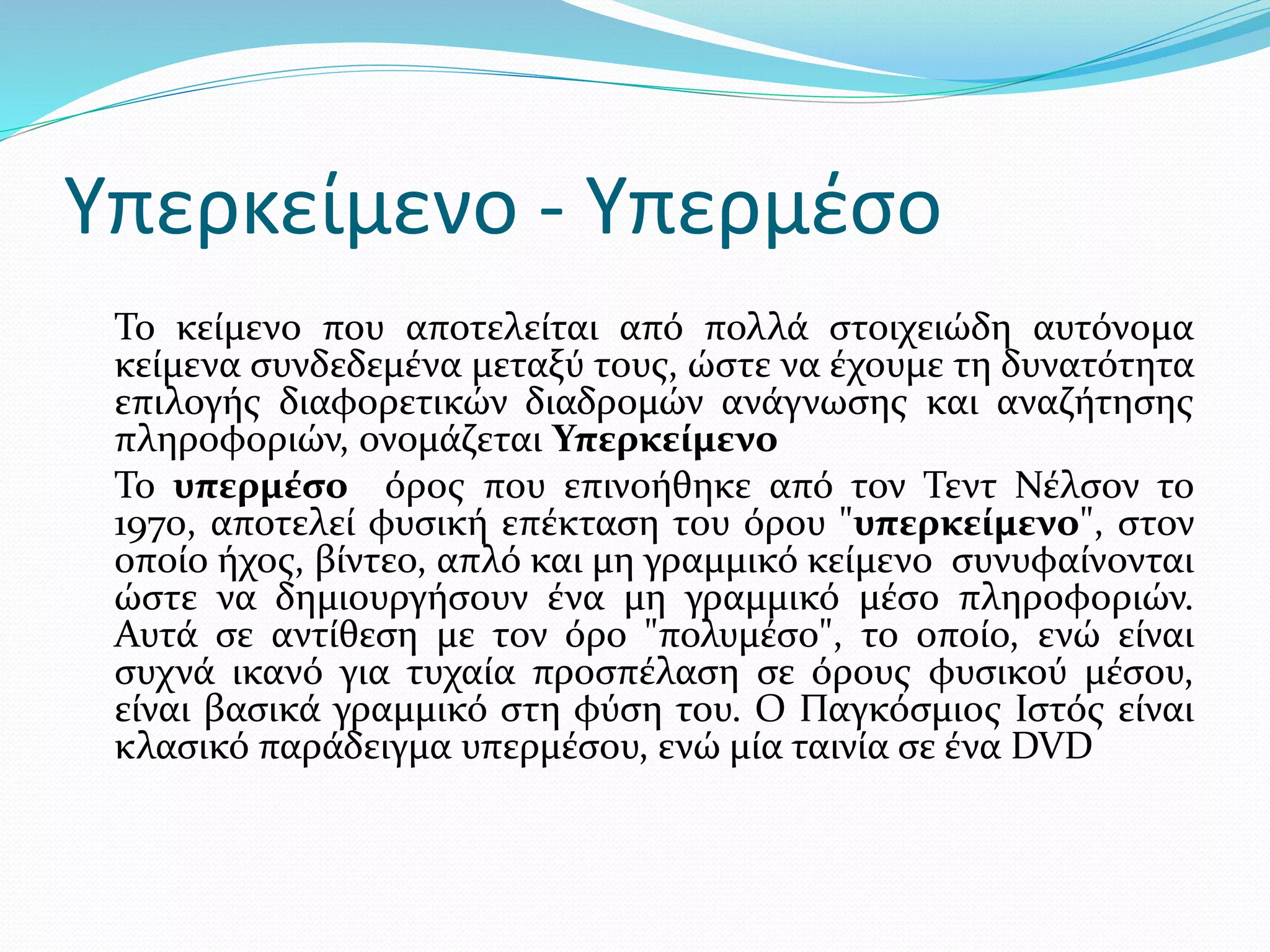 Υπερκείμενο - Υπερμέσο
Το κείμενο που αποτελείται από πολλά στοιχειώδη αυτόνομα
κείμενα συνδεδεμένα μεταξύ τους, ώστε να έχουμε τη δυνατότητα
επιλογής διαφορετικών διαδρομών ανάγνωσης και αναζήτησης
πληροφοριών, ονομάζεται Υπερκείμενο
Το υπερμέσο όρος που επινοήθηκε από τον Τεντ Νέλσον το
1970, αποτελεί φυσική επέκταση του όρου "υπερκείμενο", στον
οποίο ήχος, βίντεο, απλό και μη γραμμικό κείμενο συνυφαίνονται
ώστε να δημιουργήσουν ένα μη γραμμικό μέσο πληροφοριών.
Αυτά σε αντίθεση με τον όρο "πολυμέσο", το οποίο, ενώ είναι
συχνά ικανό για τυχαία προσπέλαση σε όρους φυσικού μέσου,
είναι βασικά γραμμικό στη φύση του. Ο Παγκόσμιος Ιστός είναι
κλασικό παράδειγμα υπερμέσου, ενώ μία ταινία σε ένα DVD
 