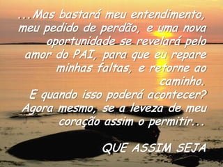 ...Mas bastará meu entendimento, meu pedido de perdão, e uma nova oportunidade se revelará pelo amor do PAI, para que eu repare minhas faltas, e retorne ao caminho. 
E quando isso poderá acontecer? Agora mesmo, se a leveza de meu coração assim o permitir... 
QUE ASSIM SEJA 