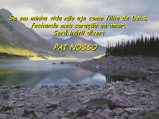 Se em minha vida não ajo como filho de Deus, 
fechando meu coração ao amor. 
Será inútil dizer: 
PAI NOSSO  