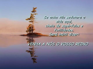 Se acho tão sedutora a vida aqui, 
cheia de supérfulos e futilidades. 
Será inútil dizer: 
VENHA A NÓS O VOSSO REINO  