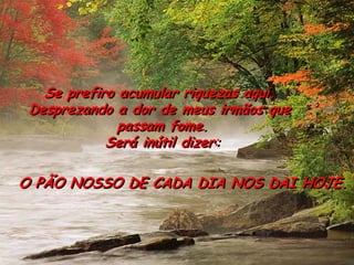 Se prefiro acumular riquezas aqui, 
Desprezando a dor de meus irmãos que 
passam fome. 
Será inútil dizer: 
O PÃO NOSSO DE CADA DIA NOS DAI HOJE.  
