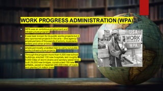 WORK PROGRESS ADMINISTRATION (WPA)
 WPA was an ambitious employment and
infrastructureprogram.
 It was best known for its public works projects but it
also sponsored projects in the arts – (the agency
employed tens of thousands of actors, musicians,
writers and other artists).
 employed mostly unskilled men to carry out public
works infrastructureprojects.
 Throughtheprogram more than 4,000 new school
buildings, erected 130 new hospitals, laid roughly
9,000 miles of storm drains and sanitary sewer lines,
built 29,000new bridges, constructed 150 new
airfields, paved or repaired 280,000miles of roads
and planted 24 million trees
 