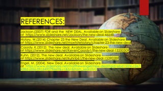 REFERENCES:
Jackson.(2007) FDR and the NEW DEAL. Available on ݺߣshare
at /Jackson/the-new-deal-46648
History, W.(2014) Chapter 23 the New Deal. Available on ݺߣshare
at /mswhitehistory/chapter-23-the-new-deal
Cassidy, K.(2012) The new deal. Availableon ݺߣshare
at /KevenCassidy1/the-new-deal-13200309
Kuhn. (2012). The new deal. Availableon ݺߣshare
at /kuhnb61/the-new-deal-15390289
Engel, M. (2004). New Deal. Availableon ݺߣshare
at /matthewengel/new-deal?qid=ebd155f4-c2e7-
438d-af66-09c649079ee9&v=&b=&from_search=2
 