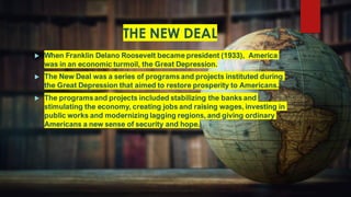 THE NEW DEAL
 When Franklin Delano Roosevelt became president (1933), America
was in an economic turmoil, the Great Depression.
 The New Deal was a series of programs and projects instituted during
the Great Depression that aimed to restore prosperity to Americans.
 The programs and projects included stabilizing the banks and
stimulating the economy, creating jobs and raising wages, investing in
public works and modernizing lagging regions, and giving ordinary
Americans a new sense of security and hope.
 