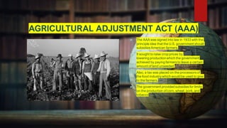 AGRICULTURAL ADJUSTMENT ACT (AAA)
 The AAA was signed into law in 1933 with the
principle idea that the U.S. government should
subsidizeAmerican farmers.
 It sought to raise crop prices by
lowering productionwhich the government
achieved by paying farmers to leave a certain
amount of land unseeded.
 Also, a tax was placed on the processors of
the food industrywhich would be used to give
to the farmers.
 The government provided subsidies for limits
on the production ofcorn, wheat, pork, and
tobacco.
 
