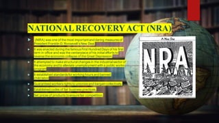 NATIONALRECOVERYACT (NRA)
 (NIRA) was one of the most importantand daring measures of
President Franklin D. Roosevelt’s New Deal.
 It was enacted during the famous First Hundred Days of his first
term in office and was the centerpiece of his initial efforts to
reverse the economic collapse of the Great Depression.
 It attempted to makestructuralchanges in the industrialsector of
the economy and to alleviate unemploymentwith a public works
program
 It established standardsfor working hours and banned
child labor
 Guaranteed workers rights to unionizeand bargaincollectively.
 Established codes of fair business practices.
 Set prices of products toensurefair competition.
 