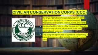 CIVILIAN CONSERVATION CORPS (CCC)
 the CCC recruit unemployed young men from
urban areas to perform conservation work
throughout the nation’s forests, parks, and fields.
 It unleashed the talents of landscape architects to
establish the infrastructure of the state and
national park systems.
 The program’s goal was to conserve the country’s
natural resources while providing jobs for young
men.
 