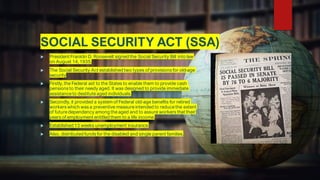 SOCIAL SECURITY ACT (SSA)
 President Franklin D. Roosevelt signed the Social Security Bill into law
on August 14, 1935.
 The Social Security Act established two types of provisions for old-age
security
 Firstly, the Federal aid to the States to enable them to provide cash
pensions to their needy aged. It was designed to provide immediate
assistanceto destituteaged individuals.
 Secondly, it provided a system of Federal old-age benefits for retired
workers which was a preventive measureintended to reducethe extent
of futuredependency among theaged and to assure workers that their
years of employment entitled them to a life income.
 Established 13 weeks unemployment insurance.
 Also, distributed funds for the disabled and single parent families.
 