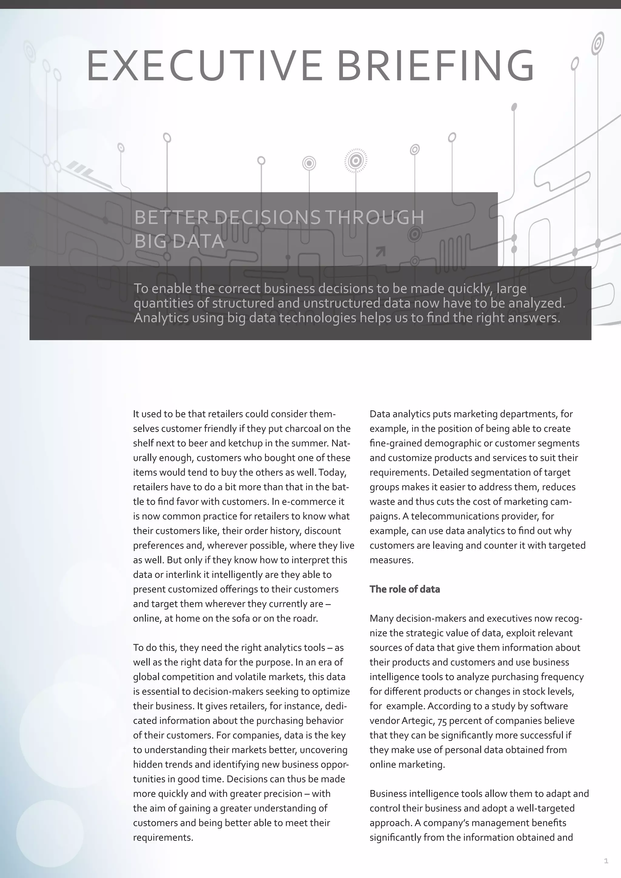 1
It used to be that retailers could consider them-
selves customer friendly if they put charcoal on the
shelf next to beer and ketchup in the summer. Nat-
urally enough, customers who bought one of these
items would tend to buy the others as well.Today,
retailers have to do a bit more than that in the bat-
tle to find favor with customers. In e-commerce it
is now common practice for retailers to know what
their customers like, their order history, discount
preferences and, wherever possible, where they live
as well. But only if they know how to interpret this
data or interlink it intelligently are they able to
present customized offerings to their customers
and target them wherever they currently are –
­online, at home on the sofa or on the roadr.
To do this, they need the right analytics tools – as
well as the right data for the purpose. In an era of
global competition and volatile markets, this data
is essential to decision-makers seeking to optimize
their business. It gives retailers, for instance, dedi-
cated information about the purchasing behavior
of their customers. For companies, data is the key
to understanding their markets better, uncovering
hidden trends and identifying new business oppor-
tunities in good time. Decisions can thus be made
more quickly and with greater precision – with
the aim of gaining a greater understanding of
­customers and being better able to meet their
­requirements.
Data analytics puts marketing departments, for
­example, in the position of being able to create
fine-grained demographic or customer segments
and customize products and services to suit their
requirements. Detailed segmentation of target
groups makes it easier to address them, reduces
waste and thus cuts the cost of marketing cam-
paigns. A telecommunications provider, for
­example, can use data analytics to find out why
customers are leaving and counter it with targeted
measures.
The role of data
Many decision-makers and executives now recog-
nize the strategic value of data, exploit relevant
sources of data that give them information about
their products and customers and use business
­intelligence tools to analyze purchasing frequency
for different products or changes in stock levels,
for  example. According to a study by software
­vendor Artegic, 75 percent of companies believe
that they can be significantly more successful if
they make use of personal data obtained from
­online marketing.
Business intelligence tools allow them to adapt and
control their business and adopt a well-targeted
­approach. A company’s management benefits
­significantly from the information obtained and
BETTER DECISIONS THROUGH
BIG DATA
EXECUTIVE BRIEFING
To enable the correct business decisions to be made quickly, large
quantities of structured and unstructured data now have to be analyzed.
Analytics using big data technologies helps us to find the right answers.
 