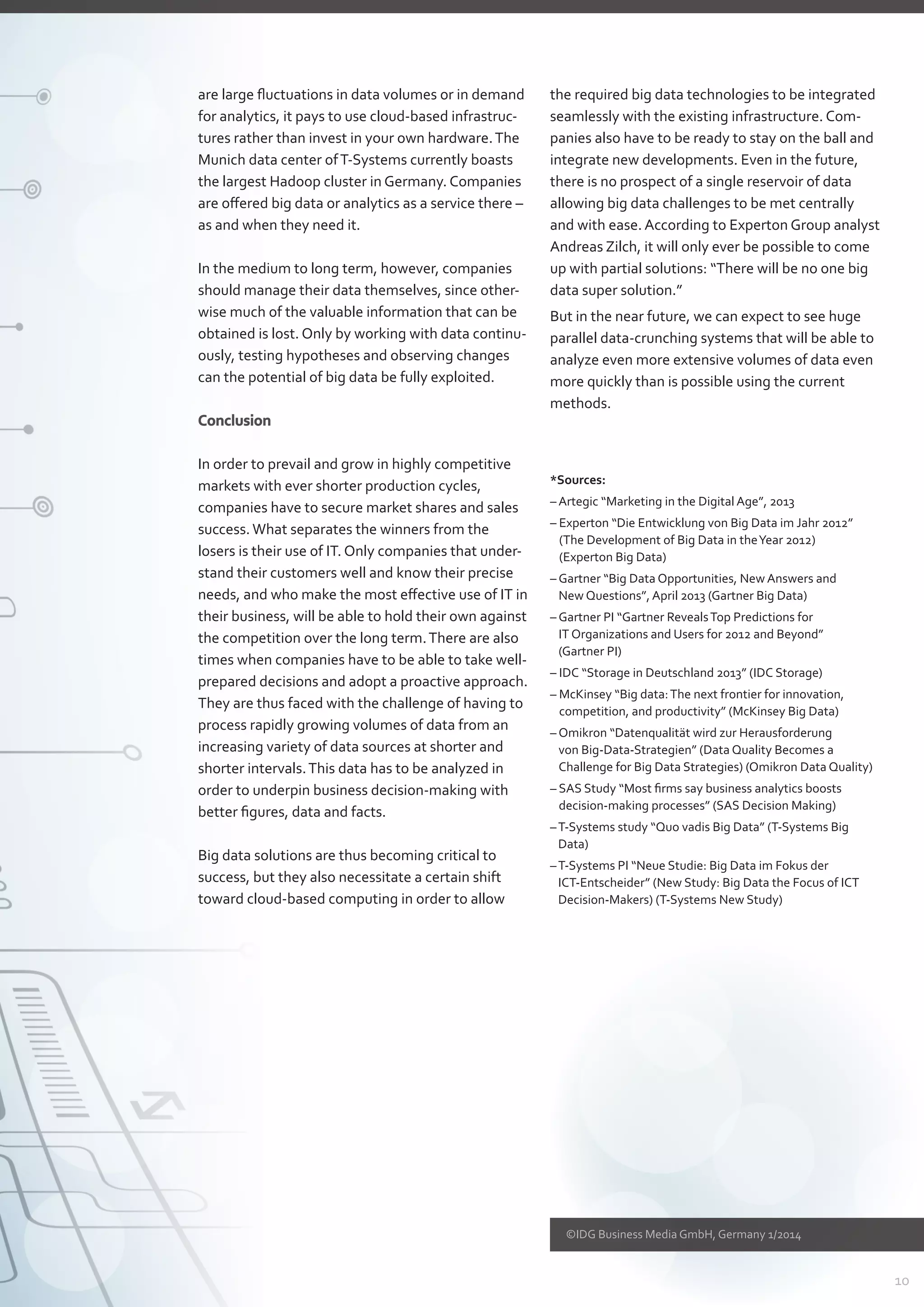 10
©IDG Business Media GmbH, Germany 1/2014
are large fluctuations in data volumes or in demand
for analytics, it pays to use cloud-based infrastruc-
tures rather than invest in your own hardware.The
Munich data center ofT-Systems currently boasts
the largest Hadoop cluster in Germany. Companies
are offered big data or analytics as a service there –
as and when they need it.
In the medium to long term, however, companies
should manage their data themselves, since other-
wise much of the valuable information that can be
obtained is lost. Only by working with data continu-
ously, testing hypotheses and observing changes
can the potential of big data be fully exploited.
Conclusion
In order to prevail and grow in highly competitive
markets with ever shorter production cycles,
­companies have to secure market shares and sales
success.What separates the winners from the
­losers is their use of IT. Only companies that under-
stand their customers well and know their precise
needs, and who make the most effective use of IT in
their business, will be able to hold their own against
the competition over the long term.There are also
times when companies have to be able to take well-
prepared decisions and adopt a proactive approach.
They are thus faced with the challenge of having to
process rapidly growing volumes of data from an
increasing variety of data sources at shorter and
shorter intervals.This data has to be analyzed in
­order to underpin business decision-making with
better figures, data and facts.
Big data solutions are thus becoming critical to
­success, but they also necessitate a certain shift
­toward cloud-based computing in order to allow
the required big data technologies to be integrated
seamlessly with the existing infrastructure. Com­
panies also have to be ready to stay on the ball and
integrate new developments. Even in the future,
there is no prospect of a single reservoir of data
­allowing big data challenges to be met centrally
and with ease. According to Experton Group analyst
Andreas Zilch, it will only ever be possible to come
up with partial solutions: “There will be no one big
data super solution.”
But in the near future, we can expect to see huge
parallel data-crunching systems that will be able to
analyze even more extensive volumes of data even
more quickly than is possible using the current
methods.
*Sources:
– Artegic “Marketing in the Digital Age”, 2013
– Experton “Die Entwicklung von Big Data im Jahr 2012”
(The Development of Big Data in theYear 2012)
(Experton Big Data)
– Gartner “Big Data Opportunities, New Answers and
New Questions”, April 2013 (Gartner Big Data)
– Gartner PI “Gartner RevealsTop Predictions for
IT Organizations and Users for 2012 and Beyond”
(Gartner PI)
– IDC “Storage in Deutschland 2013” (IDC Storage)
– McKinsey “Big data:The next frontier for innovation,
­competition, and productivity” (McKinsey Big Data)
– Omikron “Datenqualität wird zur Herausforderung
von Big-Data-Strategien” (Data Quality Becomes a
­Challenge for Big Data Strategies) (Omikron Data Quality)
– SAS Study “Most firms say business analytics boosts
­decision-making processes” (SAS Decision Making)
–T-Systems study “Quo vadis Big Data” (T-Systems Big
Data)
–T-Systems PI “Neue Studie: Big Data im Fokus der
ICT-Entscheider” (New Study: Big Data the Focus of ICT
Decision-Makers) (T-Systems New Study)
 