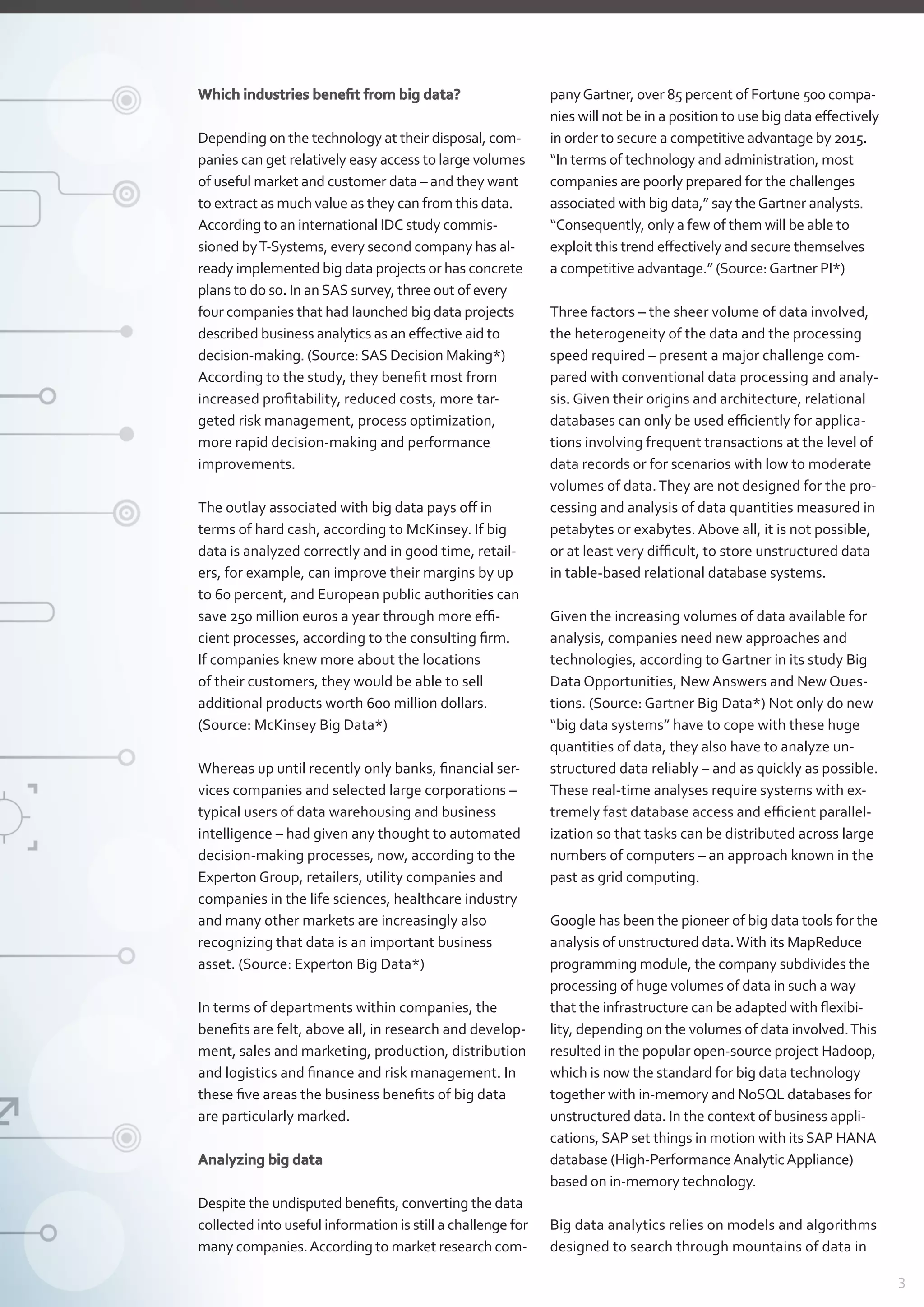 3
Which industries benefit from big data?
Depending on the technology at their disposal, com-
panies can get relatively easy access to large volumes
of useful market and customer data – and they want
to extract as much value as they can from this data.
According to an international IDC study commis-
sioned byT-Systems, every second company has al-
ready implemented big data ­projects or has concrete
plans to do so. In anSAS survey, three out of every
four companies that had launched big data projects
described business analytics as an effective aid to
­decision-making. (Source:SAS Decision Making*)
According to the study, they benefit most from
­increased profitability, reduced costs, more tar­
geted risk management, process optimization,
more ­rapid decision-making and performance
­improvements.
The outlay associated with big data pays off in
terms of hard cash, according to McKinsey. If big
data is analyzed correctly and in good time, retail-
ers, for example, can improve their margins by up
to 60 percent, and European public authorities can
save 250 million euros a year through more effi-
cient processes, according to the consulting firm.
If companies knew more about the locations
of their customers, they would be able to sell
­additional products worth 600 million dollars.
(Source: McKinsey Big Data*)
Whereas up until recently only banks, financial ser-
vices companies and selected large corporations –
typical users of data warehousing and business
­intelligence – had given any thought to automated
decision-making processes, now, according to the
Experton Group, retailers, utility companies and
companies in the life sciences, healthcare industry
and many other markets are increasingly also
­recognizing that data is an important business
­asset. (Source: Experton Big Data*)
In terms of departments within companies, the
benefits are felt, above all, in research and develop-
ment, sales and marketing, production, distribution
and logistics and finance and risk management. In
these five areas the business benefits of big data
are particularly marked.
Analyzing big data
Despite the undisputed benefits, converting the data
collected into useful information is still a challenge for
many companies.According to market research com-
panyGartner, over 85 percent of Fortune 500 compa-
nies will not be in a position to use big data effectively
in order to secure a competitive advantage by 2015.
“In terms of technology and administration, most
companies are poorly prepared for the challenges
­associated with big data,” say theGartner analysts.
“Consequently, only a few of them will be able to
­exploit this trend effectively and secure themselves
a competitive advantage.” (Source:Gartner PI*)
Three factors – the sheer volume of data involved,
the heterogeneity of the data and the processing
speed required – present a major challenge com-
pared with conventional data processing and analy-
sis. Given their origins and architecture, relational
databases can only be used efficiently for applica-
tions involving frequent transactions at the level of
data records or for scenarios with low to moderate
volumes of data.They are not designed for the pro-
cessing and analysis of data quantities measured in
petabytes or exabytes. Above all, it is not possible,
or at least very difficult, to store unstructured data
in table-based relational database systems.
Given the increasing volumes of data available for
analysis, companies need new approaches and
technologies, according to Gartner in its study Big
Data Opportunities, New Answers and New Ques-
tions. (Source: Gartner Big Data*) Not only do new
“big data systems” have to cope with these huge
quantities of data, they also have to analyze un-
structured data reliably – and as quickly as possible.
These real-time analyses require systems with ex-
tremely fast database access and efficient parallel-
ization so that tasks can be distributed across large
numbers of computers – an approach known in the
past as grid computing.
Google has been the pioneer of big data tools for the
analysis of unstructured data.With its MapReduce
programming module, the company subdivides the
processing of huge volumes of data in such a way
that the infrastructure can be adapted with flexibi­
lity, depending on the volumes of data involved.This
resulted in the popular open-source project Hadoop,
which is now the standard for big data technology
together with in-memory and NoSQL databases for
unstructured data. In the context of business appli­
cations, SAP set things in motion with its SAP HANA
database (High-PerformanceAnalyticAppliance)
based on in-memory technology.
Big data analytics relies on models and algorithms
designed to search through mountains of data in
 