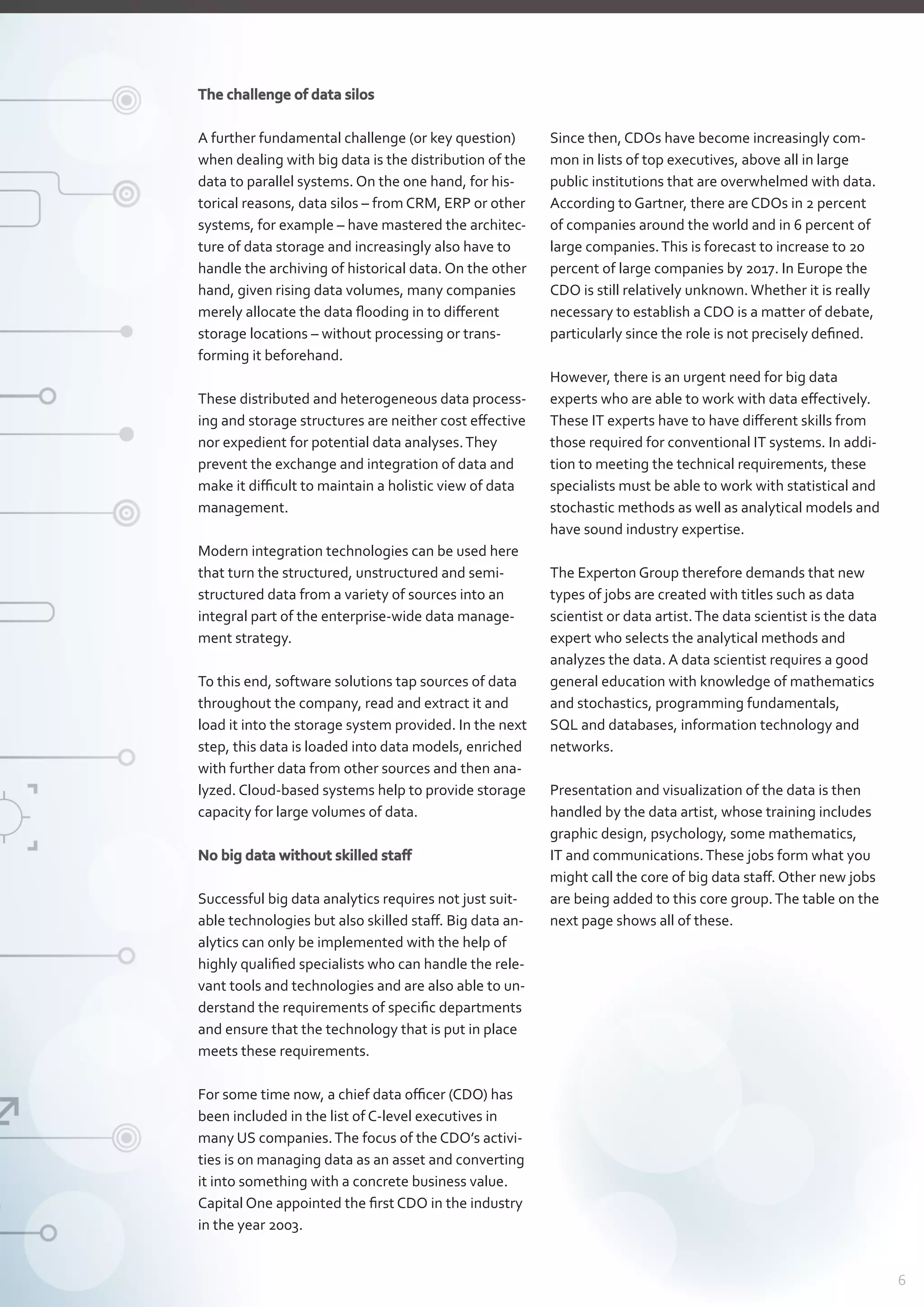 The challenge of data silos
A further fundamental challenge (or key question)
when dealing with big data is the distribution of the
data to parallel systems. On the one hand, for his-
torical reasons, data silos – from CRM, ERP or other
systems, for example – have mastered the architec-
ture of data storage and increasingly also have to
handle the archiving of historical data. On the other
hand, given rising data volumes, many companies
merely allocate the data flooding in to different
storage locations – without processing or trans-
forming it beforehand.
These distributed and heterogeneous data process-
ing and storage structures are neither cost effective
nor expedient for potential data analyses.They
­prevent the exchange and integration of data and
make it difficult to maintain a holistic view of data
management.
Modern integration technologies can be used here
that turn the structured, unstructured and semi-
structured data from a variety of sources into an
­integral part of the enterprise-wide data manage-
ment strategy.
To this end, software solutions tap sources of data
throughout the company, read and extract it and
load it into the storage system provided. In the next
step, this data is loaded into data models, enriched
with further data from other sources and then ana-
lyzed. Cloud-based systems help to provide storage
capacity for large volumes of data.
No big data without skilled staff
Successful big data analytics requires not just suit-
able technologies but also skilled staff. Big data an-
alytics can only be implemented with the help of
highly qualified specialists who can handle the rele-
vant tools and technologies and are also able to un-
derstand the requirements of specific departments
and ensure that the technology that is put in place
meets these requirements.
For some time now, a chief data officer (CDO) has
been included in the list of C-level executives in
many US companies.The focus of the CDO’s activi-
ties is on managing data as an asset and converting
it into something with a concrete business value.
Capital One appointed the first CDO in the industry
in the year 2003.
Since then, CDOs have become increasingly com-
mon in lists of top executives, above all in large
public institutions that are overwhelmed with data.
According to Gartner, there are CDOs in 2 percent
of companies around the world and in 6 percent of
large companies.This is forecast to increase to 20
percent of large companies by 2017. In Europe the
CDO is still relatively unknown.Whether it is really
necessary to establish a CDO is a matter of debate,
particularly since the role is not precisely defined.
However, there is an urgent need for big data
­experts who are able to work with data effectively.
These IT experts have to have different skills from
those required for conventional IT systems. In addi-
tion to meeting the technical requirements, these
specialists must be able to work with statistical and
stochastic methods as well as analytical models and
have sound industry expertise.
The Experton Group therefore demands that new
types of jobs are created with titles such as data
­scientist or data artist.The data scientist is the data
expert who selects the analytical methods and
­analyzes the data. A data scientist requires a good
general education with knowledge of mathematics
and stochastics, programming fundamentals,
SQL and databases, information technology and
networks.
Presentation and visualization of the data is then
handled by the data artist, whose training includes
graphic design, psychology, some mathematics,
IT and communications.These jobs form what you
might call the core of big data staff. Other new jobs
are being added to this core group.The table on the
next page shows all of these.
6
 