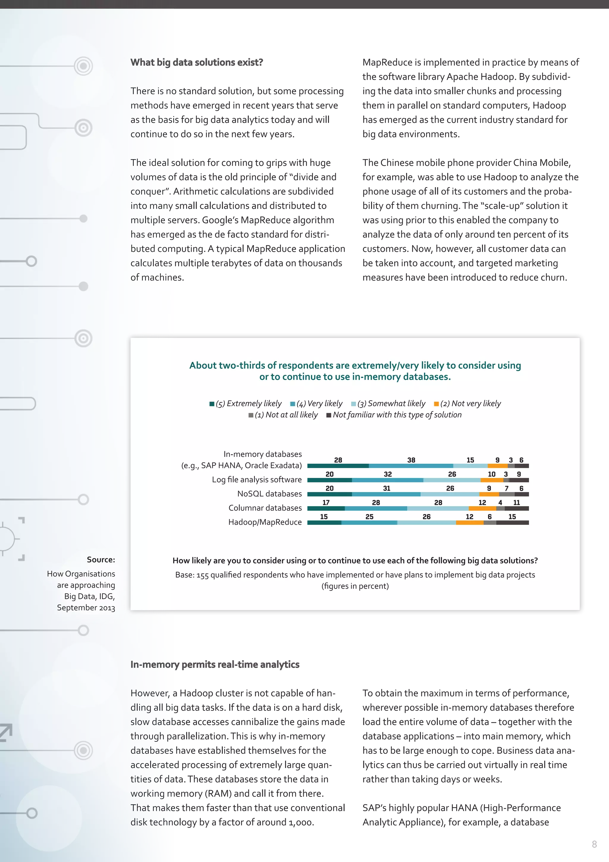 8
What big data solutions exist?
There is no standard solution, but some processing
methods have emerged in recent years that serve
as the basis for big data analytics today and will
continue to do so in the next few years.
The ideal solution for coming to grips with huge
volumes of data is the old principle of “divide and
conquer”. Arithmetic calculations are subdivided
into many small calculations and distributed to
multiple servers. Google’s MapReduce algorithm
has emerged as the de facto standard for distri­
buted computing. A typical MapReduce application
calculates multiple terabytes of data on thousands
of machines.
MapReduce is implemented in practice by means of
the software library Apache Hadoop. By subdivid-
ing the data into smaller chunks and processing
them in parallel on standard computers, Hadoop
has emerged as the current industry standard for
big data environments.
The Chinese mobile phone provider China Mobile,
for example, was able to use Hadoop to analyze the
phone usage of all of its customers and the proba-
bility of them churning.The “scale-up” solution it
was using prior to this enabled the company to
­analyze the data of only around ten percent of its
customers. Now, however, all customer data can
be taken into account, and targeted marketing
measures have been introduced to reduce churn.
Source:
How Organisations
are approaching
Big Data, IDG,
September 2013
In-memory permits real-time analytics
However, a Hadoop cluster is not capable of han-
dling all big data tasks. If the data is on a hard disk,
slow database accesses cannibalize the gains made
through parallelization.This is why in-memory
­databases have established themselves for the
­accelerated processing of extremely large quan­
tities of data.These databases store the data in
working memory (RAM) and call it from there.
That makes them faster than that use conventional
disk technology by a factor of around 1,000.
To obtain the maximum in terms of performance,
wherever possible in-memory databases therefore
load the entire volume of data – together with the
database applications – into main memory, which
has to be large enough to cope. Business data ana-
lytics can thus be carried out virtually in real time
rather than taking days or weeks.
SAP’s highly popular HANA (High-Performance
­Analytic Appliance), for example, a database
About two-thirds of respondents are extremely/very likely to consider using
or to continue to use in-memory databases.
In-memory databases
(e.g., SAP HANA, Oracle Exadata)
Log file analysis software
NoSQL databases
Columnar databases
Hadoop/MapReduce
(5) Extremely likely  (4)Very likely  (3) Somewhat likely  (2) Not very likely 
(1) Not at all likely  Not familiar with this type of solution
How likely are you to consider using or to continue to use each of the following big data solutions?
Base: 155 qualified respondents who have implemented or have plans to implement big data projects
(figures in percent)
28 38 15 9 3
20 32 26 10 3
20 31 26 9 7
17 28 28 12 4
15 25 26 12 6
6
9
6
11
15
 