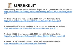 REFERENCE LIST
• Understanding fractions. (2014). Retrieved August 20, 2023, from ݺߣshare.net website:
/BillyCharlie/understanding-fractions-33125206?from_search
=31
• Fractions. (2017). Retrieved August 20, 2023, from ݺߣshare.net website:
/scionwild/fractions-79564496?from_search=7
• Fractions guide. (2016). Retrieved August 20, 2023, from ݺߣshare.net website:
/Smithnz/fractions-guide?from_search=15
• Fractions. (2022). Retrieved August 20, 2023, from ݺߣshare.net website:
/Johdener14/fractions-251911148?from_search=18
• Fractions. (2013). Retrieved August 20, 2023, from ݺߣshare.net website:
/itutor/fractions-27971283
 
