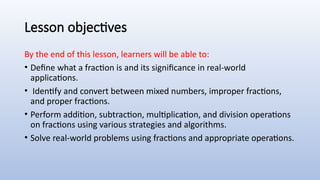Lesson objectives
By the end of this lesson, learners will be able to:
• Define what a fraction is and its significance in real-world
applications.
• Identify and convert between mixed numbers, improper fractions,
and proper fractions.
• Perform addition, subtraction, multiplication, and division operations
on fractions using various strategies and algorithms.
• Solve real-world problems using fractions and appropriate operations.
 