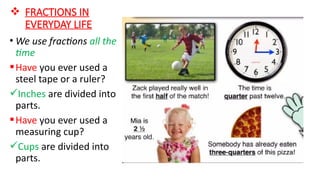  FRACTIONS IN
EVERYDAY LIFE
• We use fractions all the
time
Have you ever used a
steel tape or a ruler?
Inches are divided into
parts.
Have you ever used a
measuring cup?
Cups are divided into
parts.
 