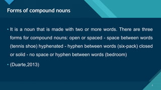 Click to edit Master title style
3
Forms of compound nouns
3
• It is a noun that is made with two or more words. There are three
forms for compound nouns: open or spaced - space between words
(tennis shoe) hyphenated - hyphen between words (six-pack) closed
or solid - no space or hyphen between words (bedroom)
• (Duarte,2013)
 