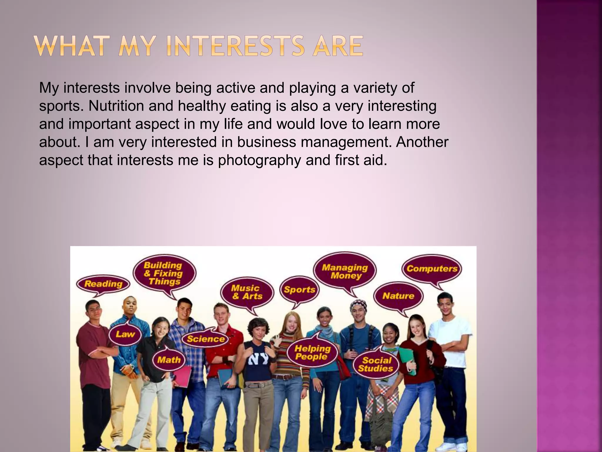 My interests involve being active and playing a variety of
sports. Nutrition and healthy eating is also a very interesting
and important aspect in my life and would love to learn more
about. I am very interested in business management. Another
aspect that interests me is photography and first aid.
 