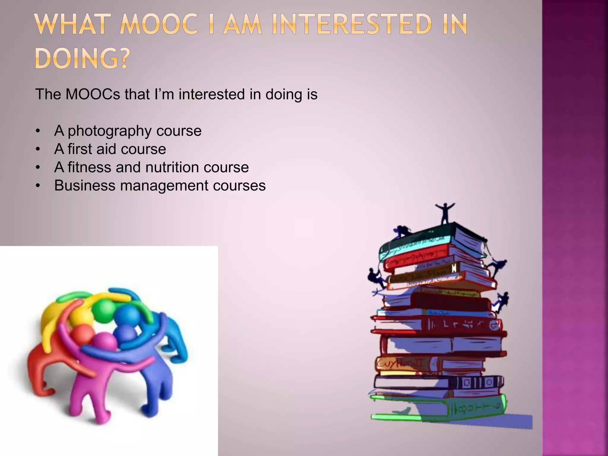 The MOOCs that I’m interested in doing is
• A photography course
• A first aid course
• A fitness and nutrition course
• Business management courses
 