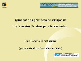 Qualidade na prestação de serviços de tratamentos térmicos para ferramentas  Luiz Roberto Hirschheimer (gerente técnico e de apoio ao cliente) 