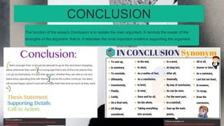 The function of the essay's Conclusion is to restate the main argument. It reminds the reader of the
strengths of the argument: that is, it reiterates the most important evidence supporting the argument.
CONCLUSION
Picture available on
https://englishstudyonline.org/in-conclusion-synonym/
Picture available on
http://www.attachmax.com/18/postXVII/argumentative-essay-
conclusion.html
 