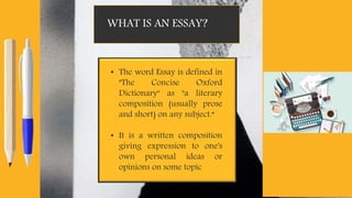 WHAT IS AN ESSAY?
• The word Essay is defined in
"The Concise Oxford
Dictionary" as "a literary
composition (usually prose
and short) on any subject.“
• It is a written composition
giving expression to one's
own personal ideas or
opinions on some topic
 