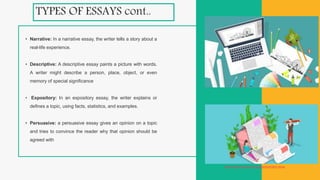 TYPES OF ESSAYS cont..
• Narrative: In a narrative essay, the writer tells a story about a
real-life experience.
• Descriptive: A descriptive essay paints a picture with words.
A writer might describe a person, place, object, or even
memory of special significance
• Expository: In an expository essay, the writer explains or
defines a topic, using facts, statistics, and examples.
• Persuasive: a persuasive essay gives an opinion on a topic
and tries to convince the reader why that opinion should be
agreed with
https://writemyessay4me.org/blog/illustration-essay
 