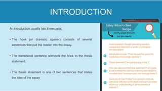 An introduction usually has three parts:
• The hook (or dramatic opener) consists of several
sentences that pull the reader into the essay.
• The transitional sentence connects the hook to the thesis
statement.
• The thesis statement is one of two sentences that states
the idea of the essay
INTRODUCTION
Picture available on https://www.vappingo.com/word-
blog/how-to-write-an-essay-introduction/
 