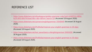 REFERENCE LIST
• https://www.slideshare.net/alissabaguss/golden-grammer-rules?qid=b340f314-485d-
4c3f-a0f3-6bb7416aae1f&v=&b=&from_search=16 (Accessed 18 August 2020).
• https://www.slideshare.net/cjsmann/englishgrammar-70540449 (Accessed 18 August
2020).
• https://www.slideshare.net/iProfIndia/improve-your-english-grammar-in-30-days
(Accessed 18 August 2020).
• https://www.slideshare.net/test_jeeva/basics-ofenglishgrammar-50454281 (Accessed
18 August 2020).
• https://www.slideshare.net/iProfIndia/improve-your-english-grammar-in-30-days
(Accessed 18 August 2020).
 