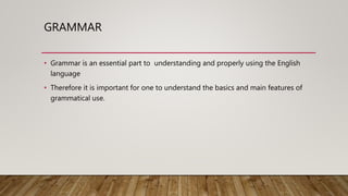 GRAMMAR
• Grammar is an essential part to understanding and properly using the English
language
• Therefore it is important for one to understand the basics and main features of
grammatical use.
 