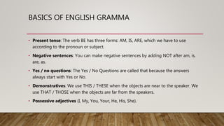 BASICS OF ENGLISH GRAMMA
• Present tense: The verb BE has three forms: AM, IS, ARE, which we have to use
according to the pronoun or subject.
• Negative sentences: You can make negative sentences by adding NOT after am, is,
are, as.
• Yes / no questions: The Yes / No Questions are called that because the answers
always start with Yes or No.
• Demonstratives: We use THIS / THESE when the objects are near to the speaker. We
use THAT / THOSE when the objects are far from the speakers.
• Possessive adjectives (I, My, You, Your, He, His, She).
 