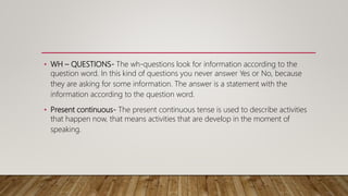 • WH – QUESTIONS- The wh-questions look for information according to the
question word. In this kind of questions you never answer Yes or No, because
they are asking for some information. The answer is a statement with the
information according to the question word.
• Present continuous- The present continuous tense is used to describe activities
that happen now, that means activities that are develop in the moment of
speaking.
 